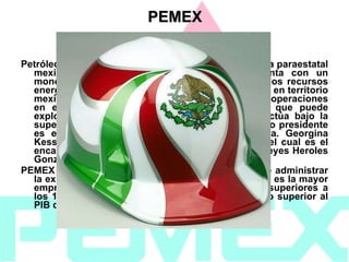 Petróleos Mexicanos (PEMEX) es una empresa pública paraestatal mexicana petrolera, creada en 1938, que cuenta con un monopolio constitucional para la explotación de los recursos energéticos (principalmente petróleo y gas natural) en territorio mexicano, aunque también cuenta con diversas operaciones en el extranjero. PEMEX es la única empresa que puede explotar el petróleo en México. Esta empresa actúa bajo la supervisión de un consejo de administración, cuyo presidente es el Secretario de Energía, actualmente la Dra. Georgina Kessel Martínez. El Director General de PEMEX (el cual es el encargado de las operaciones diarias) es Jesús Reyes Heroles González Garza. PEMEX es además la compañía estatal encargada de administrar la exploración, explotación y ventas del petróleo, y es la mayor empresa de Latinoamérica. PEMEX tiene ventas superiores a los 106.000 millones USD al año, una cifra incluso superior al PIB de algunos de los países de la región. PEMEX 