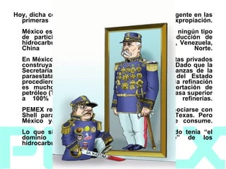 Hoy, dicha condición es más proteccionista que la vigente en las primeras dos décadas siguientes a la expropiación. México es el único país del mundo que no permite ningún tipo de participación privada en exploración y producción de hidrocarburos, a diferencia de países como Cuba, Venezuela, China o Corea del Norte. En México también está prohibido que inversionistas privados construyan refinerías o que transporten petróleo. Dado que la Secretaría de Hacienda controla de facto las finanzas de la paraestatal (en 2007, 36% de los ingresos del Estado procedieron de PEMEX), y que la rentabilidad en la refinación es mucho menor que en la extracción y exportación de petróleo (Tasa Interna de Retorno de 20% frente a tasa superior a 100% en producción), nadie invierte en refinerías. PEMEX resolvió el problema en los años 90 al asociarse con Shell para construir la refinería Deer Park, en Texas. Pero México ya importa 30% de las gasolinas que consume. Lo que sí dejó claro Cárdenas fue que el Estado tenía “el dominio directo inalienable e indescriptible” de los hidrocarburos. 