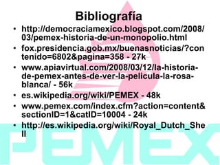 Bibliografía http://democraciamexico.blogspot.com/2008/03/pemex-historia-de-un-monopolio.html fox.presidencia.gob.mx/buenasnoticias/?contenido=6802&pagina=358 - 27k www.apiavirtual.com/2008/03/12/la-historia-de-pemex-antes-de-ver-la-pelicula-la-rosa-blanca/ - 56k es.wikipedia.org/wiki/PEMEX - 48k www.pemex.com/index.cfm?action=content&sectionID=1&catID=10004 - 24k http://es.wikipedia.org/wiki/Royal_Dutch_Shell 