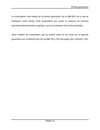 Primera generación

La computadora más exitosa de la primera generación fue la IBM 650, de la cual se
produjeron varios cientos. Esta computadora que usaba un esquema de memoria
secundaria llamado tambor magnético, que es el antecesor de los discos actuales.

Otros modelos de computadora que se pueden situar en los inicios de la segunda
generación son: la UNIVAC 80 y 90, las IBM 704 y 709, Burroughs 220 y UNIVAC 1105.

Página 10

 