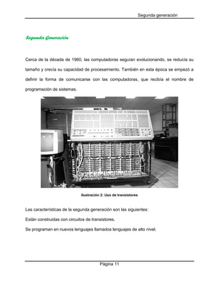 Segunda generación

Segunda Generación

Cerca de la década de 1960, las computadoras seguían evolucionando, se reducía su
tamaño y crecía su capacidad de procesamiento. También en esta época se empezó a
definir la forma de comunicarse con las computadoras, que recibía el nombre de
programación de sistemas.

Ilustración 2: Uso de transistores

Las características de la segunda generación son las siguientes:
Están construidas con circuitos de transistores.
Se programan en nuevos lenguajes llamados lenguajes de alto nivel.

Página 11

 