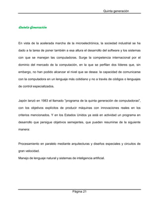Quinta generación

Quinta Generación

En vista de la acelerada marcha de la microelectrónica, la sociedad industrial se ha
dado a la tarea de poner también a esa altura el desarrollo del software y los sistemas
con que se manejan las computadoras. Surge la competencia internacional por el
dominio del mercado de la computación, en la que se perfilan dos líderes que, sin
embargo, no han podido alcanzar el nivel que se desea: la capacidad de comunicarse
con la computadora en un lenguaje más cotidiano y no a través de códigos o lenguajes
de control especializados.

Japón lanzó en 1983 el llamado "programa de la quinta generación de computadoras",
con los objetivos explícitos de producir máquinas con innovaciones reales en los
criterios mencionados. Y en los Estados Unidos ya está en actividad un programa en
desarrollo que persigue objetivos semejantes, que pueden resumirse de la siguiente
manera:

Procesamiento en paralelo mediante arquitecturas y diseños especiales y circuitos de
gran velocidad.
Manejo de lenguaje natural y sistemas de inteligencia artificial.

Página 21

 