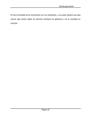 Quinta generación

El futuro previsible de la computación es muy interesante, y se puede esperar que esta
ciencia siga siendo objeto de atención prioritaria de gobiernos y de la sociedad en
conjunto.

Página 22

 