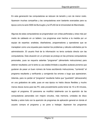 Segunda generación

En esta generación las computadoras se reducen de tamaño y son de menor costo.
Aparecen muchas compañías y las computadoras eran bastante avanzadas para su
época como la serie 5000 de Burroughs y la ATLAS de la Universidad de Manchester.

Algunas de estas computadoras se programaban con cintas perforadas y otras más por
medio de cableado en un tablero. Los programas eran hechos a la medida por un
equipo de expertos: analistas, diseñadores, programadores y operadores que se
manejaban como una orquesta para resolver los problemas y cálculos solicitados por la
administración. El usuario final de la información no tenía contacto directo con las
computadoras. Esta situación en un principio se produjo en las primeras computadoras
personales, pues se requería saberlas "programar" (alimentarle instrucciones) para
obtener resultados; por lo tanto su uso estaba limitado a aquellos audaces pioneros que
gustaran de pasar un buen número de horas escribiendo instrucciones, "corriendo" el
programa resultante y verificando y corrigiendo los errores o bugs que aparecieran.
Además, para no perder el "programa" resultante había que "guardarlo" (almacenarlo)
en una grabadora de astte, pues en esa época no había discos flexibles y mucho
menos discos duros para las PC; este procedimiento podía tomar de 10 a 45 minutos,
según el programa. El panorama se modificó totalmente con la aparición de las
computadoras personales con mejore circuitos, más memoria, unidades de disco
flexible y sobre todo con la aparición de programas de aplicación general en donde el
usuario compra el programa y se pone a trabajar. Aparecen los programas

Página 12

 