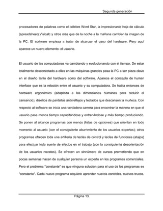 Segunda generación

procesadores de palabras como el célebre Word Star, la impresionante hoja de cálculo
(spreadsheet) Visicalc y otros más que de la noche a la mañana cambian la imagen de
la PC. El sortware empieza a tratar de alcanzar el paso del hardware. Pero aquí
aparece un nuevo elemento: el usuario.

El usuario de las computadoras va cambiando y evolucionando con el tiempo. De estar
totalmente desconectado a ellas en las máquinas grandes pasa la PC a ser pieza clave
en el diseño tanto del hardware como del software. Aparece el concepto de human
interface que es la relación entre el usuario y su computadora. Se habla entonces de
hardware ergonómico (adaptado a las dimensiones humanas para reducir el
cansancio), diseños de pantallas antirreflejos y teclados que descansen la muñeca. Con
respecto al software se inicia una verdadera carrera para encontrar la manera en que el
usuario pase menos tiempo capacitándose y entrenándose y más tiempo produciendo.
Se ponen al alcance programas con menús (listas de opciones) que orientan en todo
momento al usuario (con el consiguiente aburrimiento de los usuarios expertos); otros
programas ofrecen toda una artillería de teclas de control y teclas de funciones (atajos)
para efectuar toda suerte de efectos en el trabajo (con la consiguiente desorientación
de los usuarios novatos). Se ofrecen un sinnúmero de cursos prometiendo que en
pocas semanas hacen de cualquier persona un experto en los programas comerciales.
Pero el problema "constante" es que ninguna solución para el uso de los programas es
"constante". Cada nuevo programa requiere aprender nuevos controles, nuevos trucos,

Página 13

 