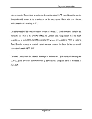 Segunda generación

nuevos menús. Se empieza a sentir que la relación usuario-PC no está acorde con los
desarrollos del equipo y de la potencia de los programas. Hace falta una relación
amistosa entre el usuario y la PC.

Las computadoras de esta generación fueron: la Philco 212 (esta compañía se retiró del
mercado en 1964) y la UNIVAC M460, la Control Data Corporation modelo 1604,
seguida por la serie 3000, la IBM mejoró la 709 y sacó al mercado la 7090, la National
Cash Register empezó a producir máquinas para proceso de datos de tipo comercial,
introdujo el modelo NCR 315.

La Radio Corporation of America introdujo el modelo 501, que manejaba el lenguaje
COBOL, para procesos administrativos y comerciales. Después salió al mercado la
RCA 601.

Página 14

 