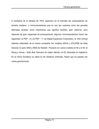 Tercera generación

A mediados de la década de 1970, aparecen en el mercado las computadoras de
tamaño mediano, o minicomputadoras que no son tan costosas como las grandes
(llamadas también como mainframes que significa también, gran sistema), pero
disponen de gran capacidad de procesamiento. Algunas minicomputadoras fueron las
siguientes: la PDP - 8 y la PDP - 11 de Digital Equipment Corporation, la VAX (Virtual
Address eXtended) de la misma compañía, los modelos NOVA y ECLIPSE de Data
General, la serie 3000 y 9000 de Hewlett - Packard con varios modelos el 36 y el 34, la
Wang y Honey - Well -Bull, Siemens de origen alemán, la ICL fabricada en Inglaterra.
En la Unión Soviética se utilizó la US (Sistema Unificado, Ryad) que ha pasado por
varias generaciones.

Página 17

 