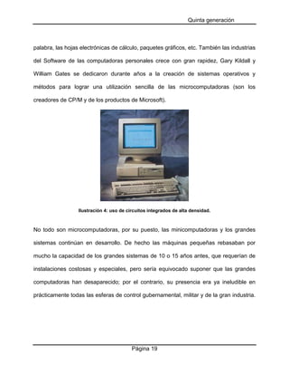 Quinta generación

palabra, las hojas electrónicas de cálculo, paquetes gráficos, etc. También las industrias
del Software de las computadoras personales crece con gran rapidez, Gary Kildall y
William Gates se dedicaron durante años a la creación de sistemas operativos y
métodos para lograr una utilización sencilla de las microcomputadoras (son los
creadores de CP/M y de los productos de Microsoft).

Ilustración 4: uso de circuitos integrados de alta densidad.

No todo son microcomputadoras, por su puesto, las minicomputadoras y los grandes
sistemas continúan en desarrollo. De hecho las máquinas pequeñas rebasaban por
mucho la capacidad de los grandes sistemas de 10 o 15 años antes, que requerían de
instalaciones costosas y especiales, pero sería equivocado suponer que las grandes
computadoras han desaparecido; por el contrario, su presencia era ya ineludible en
prácticamente todas las esferas de control gubernamental, militar y de la gran industria.

Página 19

 