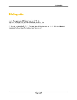 Bibliografía

Bibliografía
(s.f.). Recuperado el 11 de enero de 2011, de
http://bc.inter.edu/facultad/RFIGUEROA/Historia.htm
El Rincón Universitario. (s.f.). Recuperado el 11 de enero de 2011, de http://www.emas.co.cl/categorias/informatica/historiacomp.htm

Página 24

 