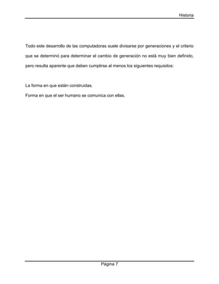 Historia

Todo este desarrollo de las computadoras suele divisarse por generaciones y el criterio
que se determinó para determinar el cambio de generación no está muy bien definido,
pero resulta aparente que deben cumplirse al menos los siguientes requisitos:

La forma en que están construidas.
Forma en que el ser humano se comunica con ellas.

Página 7

 