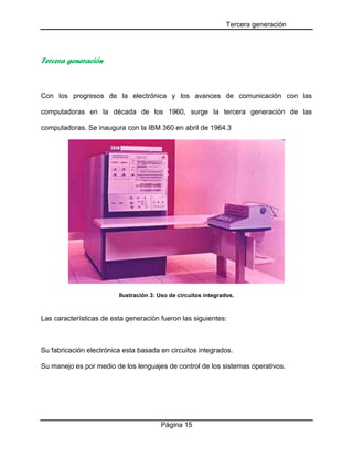 Tercera generación
Página 15
Tercera generación
Con los progresos de la electrónica y los avances de comunicación con las
computadoras en la década de los 1960, surge la tercera generación de las
computadoras. Se inaugura con la IBM 360 en abril de 1964.3
Ilustración 3: Uso de circuitos integrados.
Las características de esta generación fueron las siguientes:
Su fabricación electrónica esta basada en circuitos integrados.
Su manejo es por medio de los lenguajes de control de los sistemas operativos.
 