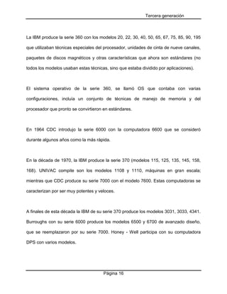 Tercera generación
Página 16
La IBM produce la serie 360 con los modelos 20, 22, 30, 40, 50, 65, 67, 75, 85, 90, 195
que utilizaban técnicas especiales del procesador, unidades de cinta de nueve canales,
paquetes de discos magnéticos y otras características que ahora son estándares (no
todos los modelos usaban estas técnicas, sino que estaba dividido por aplicaciones).
El sistema operativo de la serie 360, se llamó OS que contaba con varias
configuraciones, incluía un conjunto de técnicas de manejo de memoria y del
procesador que pronto se convirtieron en estándares.
En 1964 CDC introdujo la serie 6000 con la computadora 6600 que se consideró
durante algunos años como la más rápida.
En la década de 1970, la IBM produce la serie 370 (modelos 115, 125, 135, 145, 158,
168). UNIVAC compite son los modelos 1108 y 1110, máquinas en gran escala;
mientras que CDC produce su serie 7000 con el modelo 7600. Estas computadoras se
caracterizan por ser muy potentes y veloces.
A finales de esta década la IBM de su serie 370 produce los modelos 3031, 3033, 4341.
Burroughs con su serie 6000 produce los modelos 6500 y 6700 de avanzado diseño,
que se reemplazaron por su serie 7000. Honey - Well participa con su computadora
DPS con varios modelos.
 