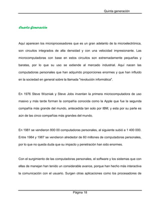 Quinta generación
Página 18
Cuarta Generación
Aquí aparecen los microprocesadores que es un gran adelanto de la microelectrónica,
son circuitos integrados de alta densidad y con una velocidad impresionante. Las
microcomputadoras con base en estos circuitos son extremadamente pequeñas y
baratas, por lo que su uso se extiende al mercado industrial. Aquí nacen las
computadoras personales que han adquirido proporciones enormes y que han influido
en la sociedad en general sobre la llamada "revolución informática".
En 1976 Steve Wozniak y Steve Jobs inventan la primera microcomputadora de uso
masivo y más tarde forman la compañía conocida como la Apple que fue la segunda
compañía más grande del mundo, antecedida tan solo por IBM; y esta por su parte es
aún de las cinco compañías más grandes del mundo.
En 1981 se vendieron 800 00 computadoras personales, al siguiente subió a 1 400 000.
Entre 1984 y 1987 se vendieron alrededor de 60 millones de computadoras personales,
por lo que no queda duda que su impacto y penetración han sido enormes.
Con el surgimiento de las computadoras personales, el software y los sistemas que con
ellas de manejan han tenido un considerable avance, porque han hecho más interactiva
la comunicación con el usuario. Surgen otras aplicaciones como los procesadores de
 