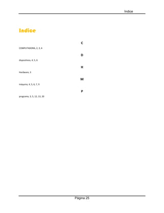 Indice
Página 25
Indice
C
COMPUTADORA, 2, 3, 4
D
dispositivos, 4, 5, 6
H
Hardware, 3
M
máquina, 4, 5, 6, 7, 9
P
programa, 3, 5, 12, 13, 20
 