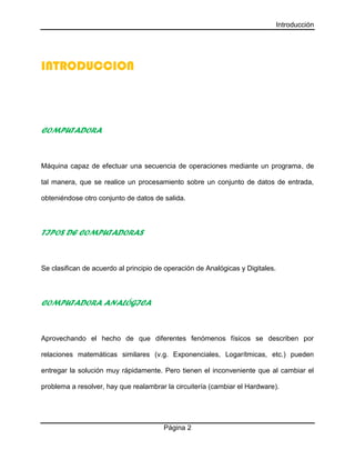 Introducción
Página 2
INTRODUCCION
COMPUTADORA
Máquina capaz de efectuar una secuencia de operaciones mediante un programa, de
tal manera, que se realice un procesamiento sobre un conjunto de datos de entrada,
obteniéndose otro conjunto de datos de salida.
TIPOS DE COMPUTADORAS
Se clasifican de acuerdo al principio de operación de Analógicas y Digitales.
COMPUTADORA ANALÓGICA
Aprovechando el hecho de que diferentes fenómenos físicos se describen por
relaciones matemáticas similares (v.g. Exponenciales, Logarítmicas, etc.) pueden
entregar la solución muy rápidamente. Pero tienen el inconveniente que al cambiar el
problema a resolver, hay que realambrar la circuitería (cambiar el Hardware).
 