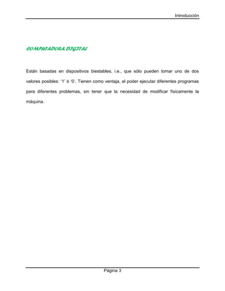 Introducción
Página 3
COMPUTADORA DIGITAL
Están basadas en dispositivos biestables, i.e., que sólo pueden tomar uno de dos
valores posibles: ‘1’ ó ‘0’. Tienen como ventaja, el poder ejecutar diferentes programas
para diferentes problemas, sin tener que la necesidad de modificar físicamente la
máquina.
 