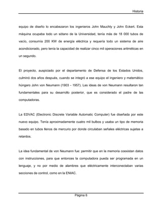 Historia
Página 6
equipo de diseño lo encabezaron los ingenieros John Mauchly y John Eckert. Esta
máquina ocupaba todo un sótano de la Universidad, tenía más de 18 000 tubos de
vacío, consumía 200 KW de energía eléctrica y requería todo un sistema de aire
acondicionado, pero tenía la capacidad de realizar cinco mil operaciones aritméticas en
un segundo.
El proyecto, auspiciado por el departamento de Defensa de los Estados Unidos,
culminó dos años después, cuando se integró a ese equipo el ingeniero y matemático
húngaro John von Neumann (1903 - 1957). Las ideas de von Neumann resultaron tan
fundamentales para su desarrollo posterior, que es considerado el padre de las
computadoras.
La EDVAC (Electronic Discrete Variable Automatic Computer) fue diseñada por este
nuevo equipo. Tenía aproximadamente cuatro mil bulbos y usaba un tipo de memoria
basado en tubos llenos de mercurio por donde circulaban señales eléctricas sujetas a
retardos.
La idea fundamental de von Neumann fue: permitir que en la memoria coexistan datos
con instrucciones, para que entonces la computadora pueda ser programada en un
lenguaje, y no por medio de alambres que eléctricamente interconectaban varias
secciones de control, como en la ENIAC.
 