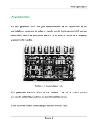 Primera generación
Página 8
Primera Generación
En esta generación había una gran desconocimiento de las capacidades de las
computadoras, puesto que se realizó un estudio en esta época que determinó que con
veinte computadoras se saturaría el mercado de los Estados Unidos en el campo de
procesamiento de datos.
Ilustración 1: Uso de tubos de vacío
Esta generación abarco la década de los cincuenta. Y se conoce como la primera
generación. Estas máquinas tenían las siguientes características:
Estas máquinas estaban construidas por medio de tubos de vacío.
 