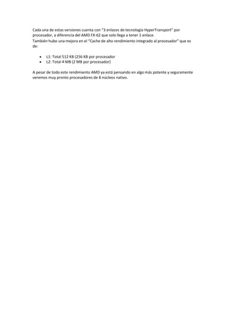 Cada una de estas versiones cuenta con “3 enlaces de tecnología HyperTransport” por
procesador, a diferencia del AMD FX-62 que solo llega a tener 1 enlace.
También hubo una mejora en el “Cache de alto rendimiento integrado al procesador” que es
de:
L1: Total 512 KB (256 KB por procesador
L2: Total 4 MB (2 MB por procesador)
A pesar de todo este rendimiento AMD ya está pensando en algo más potente y seguramente
veremos muy pronto procesadores de 8 núcleos nativo.
 