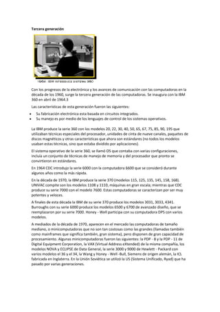 Tercera generación
Con los progresos de la electrónica y los avances de comunicación con las computadoras en la
década de los 1960, surge la tercera generación de las computadoras. Se inaugura con la IBM
360 en abril de 1964.3
Las características de esta generación fueron las siguientes:
Su fabricación electrónica esta basada en circuitos integrados.
Su manejo es por medio de los lenguajes de control de los sistemas operativos.
La IBM produce la serie 360 con los modelos 20, 22, 30, 40, 50, 65, 67, 75, 85, 90, 195 que
utilizaban técnicas especiales del procesador, unidades de cinta de nueve canales, paquetes de
discos magnéticos y otras características que ahora son estándares (no todos los modelos
usaban estas técnicas, sino que estaba dividido por aplicaciones).
El sistema operativo de la serie 360, se llamó OS que contaba con varias configuraciones,
incluía un conjunto de técnicas de manejo de memoria y del procesador que pronto se
convirtieron en estándares.
En 1964 CDC introdujo la serie 6000 con la computadora 6600 que se consideró durante
algunos años como la más rápida.
En la década de 1970, la IBM produce la serie 370 (modelos 115, 125, 135, 145, 158, 168).
UNIVAC compite son los modelos 1108 y 1110, máquinas en gran escala; mientras que CDC
produce su serie 7000 con el modelo 7600. Estas computadoras se caracterizan por ser muy
potentes y veloces.
A finales de esta década la IBM de su serie 370 produce los modelos 3031, 3033, 4341.
Burroughs con su serie 6000 produce los modelos 6500 y 6700 de avanzado diseño, que se
reemplazaron por su serie 7000. Honey - Well participa con su computadora DPS con varios
modelos.
A mediados de la década de 1970, aparecen en el mercado las computadoras de tamaño
mediano, o minicomputadoras que no son tan costosas como las grandes (llamadas también
como mainframes que significa también, gran sistema), pero disponen de gran capacidad de
procesamiento. Algunas minicomputadoras fueron las siguientes: la PDP - 8 y la PDP - 11 de
Digital Equipment Corporation, la VAX (Virtual Address eXtended) de la misma compañía, los
modelos NOVA y ECLIPSE de Data General, la serie 3000 y 9000 de Hewlett - Packard con
varios modelos el 36 y el 34, la Wang y Honey - Well -Bull, Siemens de origen alemán, la ICL
fabricada en Inglaterra. En la Unión Soviética se utilizó la US (Sistema Unificado, Ryad) que ha
pasado por varias generaciones.
 