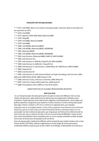 Evolución del microprocesador
* ** 1971: Intel 4004. Nota: Fue el primer microprocesador comercial. Salió al mercado el 15
de noviembre de 1971.
* ** 1974: Intel 8008
* ** 1975: Signetics 2650, MOS 6502, Motorola 6800
* ** 1976: Zilog Z80
* ** 1978: Intel 8086, Motorola 68000
* ** 1979: Intel 8088
* ** 1982: Intel 80286, Motorola 68020
* ** 1985: Intel 80386, Motorola 68020, AMD80386
* ** 1987: Motorola 68030
* ** 1989: Intel 80486, Motorola 68040, AMD80486
* ** 1993: Intel Pentium, Motorola 68060, AMD K5, MIPS R10000
* ** 1995: Intel Pentium Pro
* ** 1997: Intel Pentium II, AMD K6, PowerPC G3, MIPS R120007
* ** 1999: Intel Pentium III, AMD K6-2, PowerPC G4
* ** 2000: Intel Pentium 4, Intel Itanium 2, AMD Athlon XP, AMD Duron, MIPS R14000
* ** 2003: PowerPC G5
* ** 2004: Intel Pentium M
* ** 2005: Intel Pentium D, Intel Extreme Edition con hyper threading, Intel Core Duo, AMD
Athlon 64, AMD Athlon 64 X2, AMD Sempron 128.
* ** 2006: Intel Core 2 Duo, Intel Core 2 Extreme, AMD Athlon FX
* ** 2007: Intel Core 2 Quad, AMD Quad Core, AMD Quad FX
* ** 2008: Procesadores Intel y AMD con más de 8 núcleos.
CARACTERISTICAS DE ALGUNOS PROCESADORES RECIENTES
Intel Core DuO
Es un microprocesador de sexta generación lanzado en enero del 2006 por Intel con dos
núcleos de ejecución, optimizado para las aplicaciones de subprocesos múltiples y para
multitarea. Puede ejecutar varias aplicaciones exigentes simultáneamente, como juegos con
gráficos potentes o programas que requieran muchos cálculos, al mismo tiempo que puede
descargar música o analizar su PC con su antivirus en segundo plano, por ejemplo.
Cabe decir que es un modelo anterior a Core 2 Duo y posterior a los Pentium D es el Pentium
Dual Core, que es un Core 2 Duo con menor frecuencia de bus y memoria cache L2. Es un
procesador con dos núcleos de ejecución, que al igual que los Pentium D se diferencia de los
Core 2 Duo por que su caché es de sólo 1 mb con un bus frontal de 800 Mhz, mayor al Core
Duo. Estos procesadores están orientados para su uso en equipos portátiles aunque de igual
forma hay versiones para computadoras de escritorio.
Este microprocesador implementa 2Mb de caché compartida para ambos núcleos más un bus
frontal de 667 ó 553 MHz; además implementa un nuevo juego de instrucciones para
multimedia (SSE3) y mejoras para las SSE y SSE2. Sin embargo, el desempeño con enteros es
 