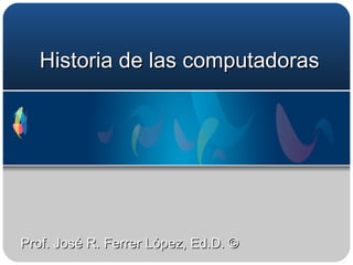 Historia de las compu tadoras Prof. José R. Ferrer López, Ed.D. © 