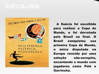 SUÉCIA-1958
A Suécia foi escolhida
para realizar a Copa do
Mundo, e foi derrotada
pelo Brasil na final. O
Brasil conquistou sua
primeira Copa do Mundo,
a única disputada na
Europa vencida por uma
seleção não-européia,
encantando o mundo com
jogadores como Pelé e
Garrincha. 
 