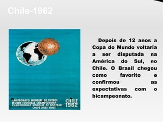 Chile-1962
Depois de 12 anos a
Copa do Mundo voltaria
a ser disputada na
América do Sul, no
Chile. O Brasil chegou
como favorito e
confirmou as
expectativas com o
bicampeonato. 
 