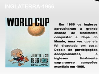 INGLATERRA-1966
Em 1966 os ingleses
aproveitaram a grande
chance de finalmente
conquistar a Copa do
Mundo, uma vez que ela
foi disputada em casa.
Depois de participações
decepcionantes, o
ingleses finalmente
sagraram-se campeões
mundiais em 1966.
 
