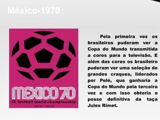 México-1970
Pela primeira vez os
brasileiros puderam ver a
Copa do Mundo transmitida
a cores para a televisão. E
além das cores os brasileiro
puderam ver uma seleção de
grandes craques, liderados
por Pelé, que ganharia a
Copa do Mundo pela terceira
vez e com isso obteria a
posse definitiva da taça
Jules Rimet. 
 