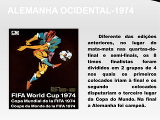 ALEMANHA OCIDENTAL-1974
Diferente das edições
anteriores, no lugar do
mata-mata nas quartas-de-
final e semi-finais, os 8
times finalistas foram
divididos em 2 grupos de 4
nos quais os primeiros
colocados iriam à final e os
segundo colocados
disputariam o terceiro lugar
da Copa do Mundo. Na final
a Alemanha foi campeã.
 