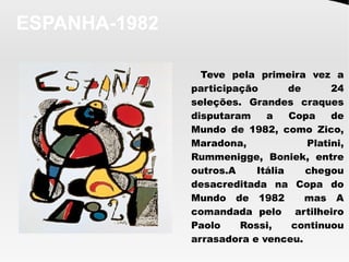 ESPANHA-1982
Teve pela primeira vez a
participação de 24
seleções. Grandes craques
disputaram a Copa de
Mundo de 1982, como Zico,
Maradona, Platini,
Rummenigge, Boniek, entre
outros.A Itália chegou
desacreditada na Copa do
Mundo de 1982 mas A
comandada pelo artilheiro
Paolo Rossi, continuou
arrasadora e venceu.
 