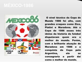 MÉXICO-1986
O nível técnico da Copa do
Mundo 1986 foi alto, com
grandes craques como Zico,
Platini e Maradona. Até a
Copa de 1986 esses três
ídolos da história do futebol
disputavam quem era o
melhor do mundo. Porém,
com a brilhante atuação de
Maradona em 1986 e a
conquista da Copa pela
Argentina, ele se
consagraria a partir daí
como o melhor do mundo.
 