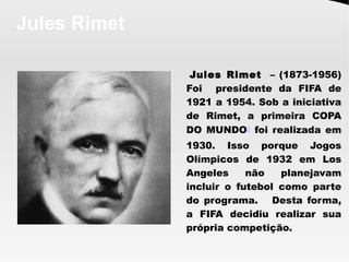 Jules Rimet
Jules Rimet – (1873-1956)
Foi presidente da FIFA de
1921 a 1954. Sob a iniciativa
de Rimet, a primeira COPA
DO MUNDOl foi realizada em
1930. Isso porque Jogos
Olímpicos de 1932 em Los
Angeles não planejavam
incluir o futebol como parte
do programa. Desta forma,
a FIFA decidiu realizar sua
própria competição.
 