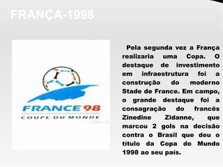 FRANÇA-1998
Pela segunda vez a França
realizaria uma Copa. O
destaque de investimento
em infraestrutura foi a
construção do moderno
Stade de France. Em campo,
o grande destaque foi a
consagração do francês
Zinedine Zidanne, que
marcou 2 gols na decisão
contra o Brasil que deu o
título da Copa do Mundo
1998 ao seu país.
 