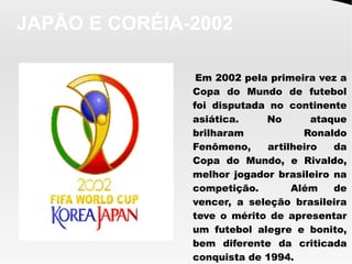 JAPÃO E CORÉIA-2002
Em 2002 pela primeira vez a
Copa do Mundo de futebol
foi disputada no continente
asiática. No ataque
brilharam Ronaldo
Fenômeno, artilheiro da
Copa do Mundo, e Rivaldo,
melhor jogador brasileiro na
competição. Além de
vencer, a seleção brasileira
teve o mérito de apresentar
um futebol alegre e bonito,
bem diferente da criticada
conquista de 1994.
 