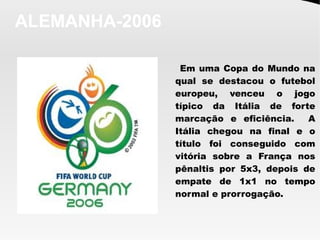 ALEMANHA-2006
Em uma Copa do Mundo na
qual se destacou o futebol
europeu, venceu o jogo
típico da Itália de forte
marcação e eficiência. A
Itália chegou na final e o
título foi conseguido com
vitória sobre a França nos
pênaltis por 5x3, depois de
empate de 1x1 no tempo
normal e prorrogação.
 