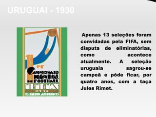 URUGUAI - 1930
Apenas 13 seleções foram
convidadas pela FIFA, sem
disputa de eliminatórias,
como acontece
atualmente. A seleção
uruguaia sagrou-se
campeã e pôde ficar, por
quatro anos, com a taça
Jules Rimet.
 