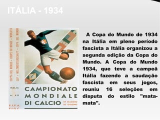 ITÁLIA - 1934
A Copa do Mundo de 1934
na Itália em pleno período
fascista a Itália organizou a
segunda edição da Copa do
Mundo. A Copa do Mundo
1934, que teve a campeã
Itália fazendo a saudação
fascista em seus jogos,
reuniu 16 seleções em
disputa do estilo "mata-
mata".
 