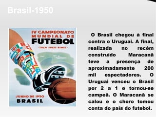 Brasil-1950
O Brasil chegou à final
contra o Uruguai. A final,
realizada no recém
construído Maracanã
teve a presença de
aproximadamente 200
mil espectadores. O
Uruguai venceu o Brasil
por 2 a 1 e tornou-se
campeã. O Maracanã se
calou e o choro tomou
conta do país do futebol.
 