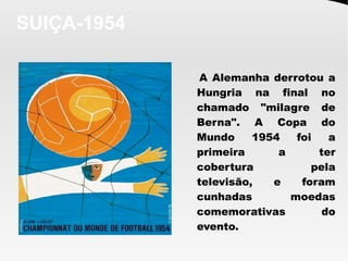 SUIÇA-1954
A Alemanha derrotou a
Hungria na final no
chamado "milagre de
Berna". A Copa do
Mundo 1954 foi a
primeira a ter
cobertura pela
televisão, e foram
cunhadas moedas
comemorativas do
evento.
 