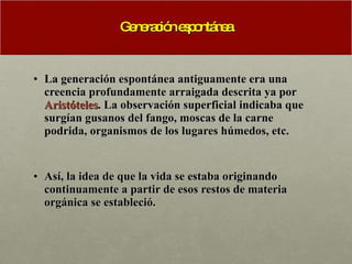 Generación espontánea La generación espontánea antiguamente era una creencia profundamente arraigada descrita ya por  Aristóteles . La observación superficial indicaba que surgían gusanos del fango, moscas de la carne podrida, organismos de los lugares húmedos, etc.  Así, la idea de que la vida se estaba originando continuamente a partir de esos restos de materia orgánica se estableció. 
