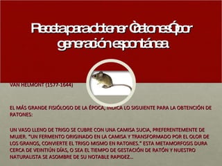 Receta para obtener “ratones” por generación espontánea VAN HELMONT (1577-1644) EL MÁS GRANDE FISIÓLOGO DE LA ÉPOCA, INDICA LO SIGUIENTE PARA LA OBTENCIÓN DE RATONES: UN VASO LLENO DE TRIGO SE CUBRE CON UNA CAMISA SUCIA, PREFERENTEMENTE DE MUJER. “UN FERMENTO ORIGINADO EN LA CAMISA Y TRANSFORMADO POR EL OLOR DE LOS GRANOS, CONVIERTE EL TRIGO MISMO EN RATONES.” ESTA METAMORFOSIS DURA CERCA DE VEINTIÚN DÍAS, O SEA EL TIEMPO DE GESTACIÓN DE RATÓN Y NUESTRO NATURALISTA SE ASOMBRE DE SU NOTABLE RAPIDEZ… 
