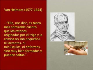 Van Helmont (1577-1644) …” Ello, nos dice, es tanto más admirable cuanto que los ratones originados por el trigo y la camisa no son pequeños ni lactantes, ni minúsculos, ni deformes, sino muy bien formados y pueden saltar.” 