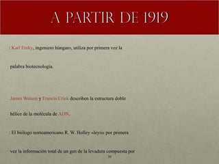 1919 :  Karl Ereky , ingeniero húngaro, utiliza por primera vez la   palabra biotecnología.  1953   James Watson  y  Francis Crick  describen la estructura doble   hélice de la molécula de  ADN .  1965 : El biólogo norteamericano R. W. Holley «leyó» por primera   vez la información total de un gen de la levadura compuesta por   77 bases, lo que le valió el Premio Nobel.  1970 : el científico estadounidense  Har Gobind Khorana  consiguió   reconstruir en el laboratorio todo un gen. 1973 : Se desarrolla la tecnología de recombinación del  ADN  por  Stanley Cohen , de la Universidad de Stanford , y  Herbert W. Boyer , de la  Universidad de California , San Francisco.  