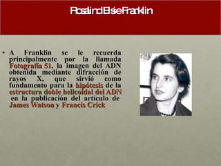 Rosalind Elsie Franklin A Franklin se le recuerda principalmente por la llamada  Fotografía 51 , la imagen del ADN obtenida mediante difracción de rayos X, que sirvió como fundamento para la  hipótesis  de la  estructura doble helicoidal del ADN  en la publicación del artículo de  James Watson  y  Francis Crick 