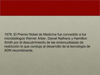 1978. El Premio Nobel de Medicina fue concedido a los microbiólogos Werner Arber, Daniel Nathans y Hamilton Smith por el descubrimiento de las endonucleasas de restricción lo que condujo al desarrollo de la tecnología de ADN recombinante.  
