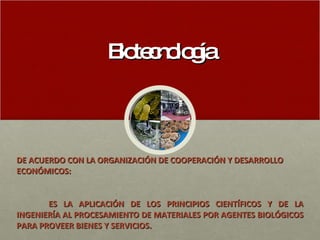 Biotecnología DE ACUERDO CON LA ORGANIZACIÓN DE COOPERACIÓN Y DESARROLLO  ECONÓMICOS: ES LA APLICACIÓN DE LOS PRINCIPIOS CIENTÍFICOS Y DE LA INGENIERÍA AL PROCESAMIENTO DE MATERIALES POR AGENTES BIOLÓGICOS PARA PROVEER BIENES Y SERVICIOS. 