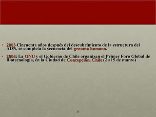 2003  Cincuenta años después del descubrimiento de la estructura del ADN, se completa la secuencia del  genoma humano .  2004 : La  ONU  y el Gobierno de Chile organizan el Primer Foro Global de Biotecnología, en la Ciudad de  Concepción ,  Chile  (2 al 5 de marzo)  