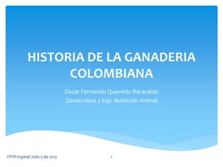 HISTORIA DE LA GANADERIA
COLOMBIANA
Oscar Fernando Quevedo Baracaldo
Zootecnista y Esp. Nutrición Animal
ITFIP-Espinal Julio 5 de 2015 1
 